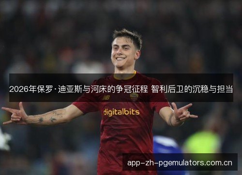 2026年保罗·迪亚斯与河床的争冠征程 智利后卫的沉稳与担当